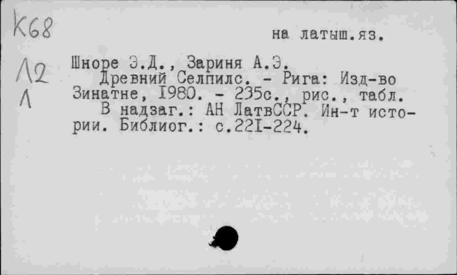 ﻿
на латыш.яз.
Až Л
Шноре Э.Д., Зариня А.Э.
Древний Селпилс. - Рига: Изд-во Зинатне, 1980. - 235с., рис., табл.
В надзаг.: АН ЛатвССР. Ин-т истории. Библиог.: с.221-224.